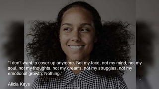“I don’t want to cover up anymore. Not my face, not my mind, not my
soul, not my thoughts, not my dreams, not my struggles, not my
emotional growth. Nothing.”
-
Alicia Keys
 