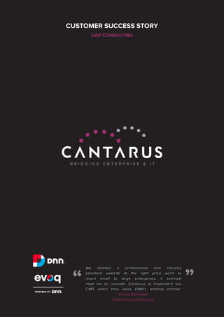 CUSTOMER SUCCESS STORY
GAP CONSULTING

“

“

We wanted a professional and industry
standard website at the right price point to
reach small to large enterprises, it seemed
mad not to consider Cantarus to implement our
CMS when they were DNN’s leading partner.
Emma Bannister
Client Account Director

 