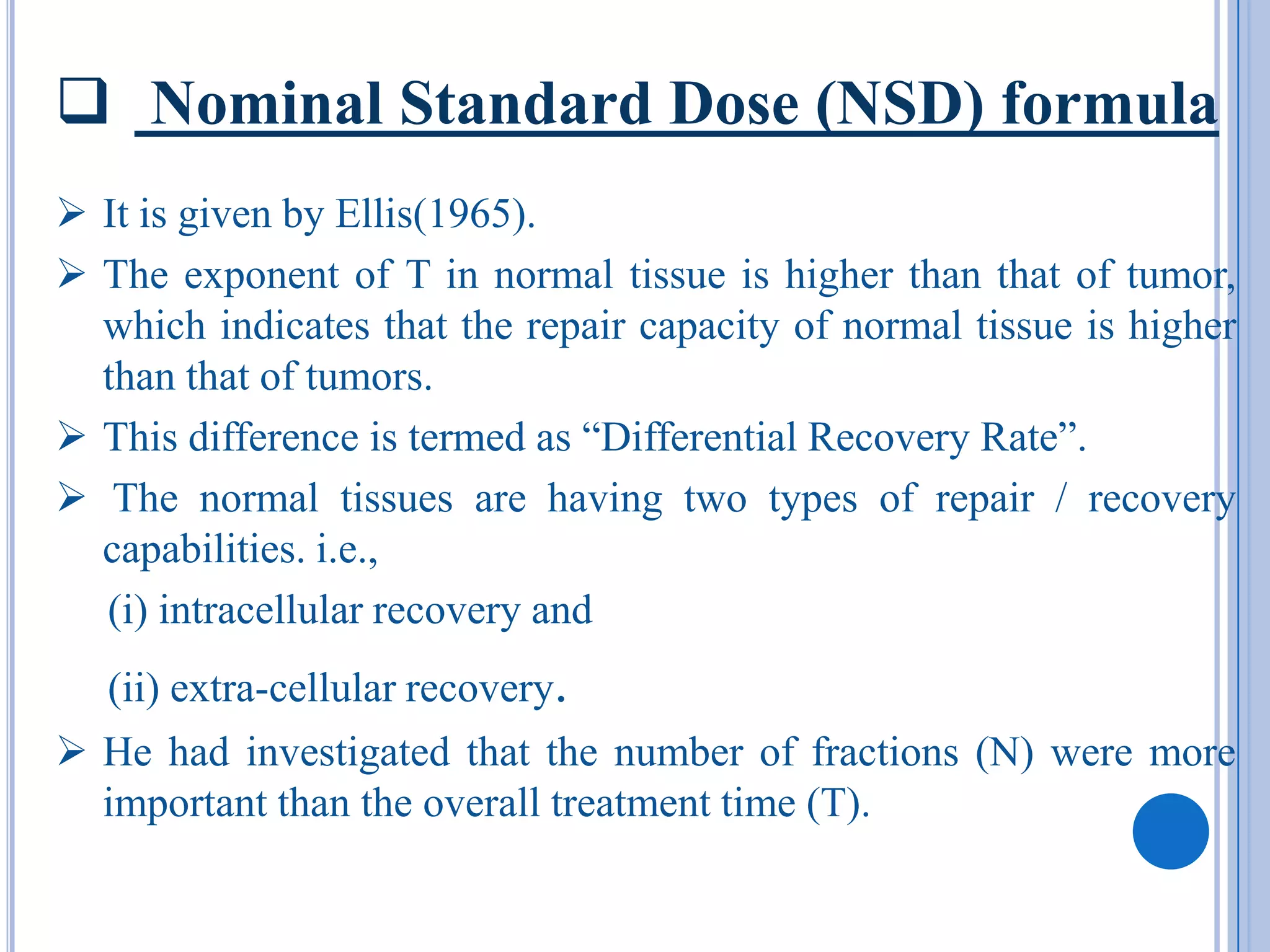  Nominal Standard Dose (NSD) formula
 It is given by Ellis(1965).
 The exponent of T in normal tissue is higher than that of tumor,
  which indicates that the repair capacity of normal tissue is higher
  than that of tumors.
 This difference is termed as “Differential Recovery Rate”.
 The normal tissues are having two types of repair / recovery
  capabilities. i.e.,
  (i) intracellular recovery and
   (ii) extra-cellular recovery.
 He had investigated that the number of fractions (N) were more
  important than the overall treatment time (T).
 