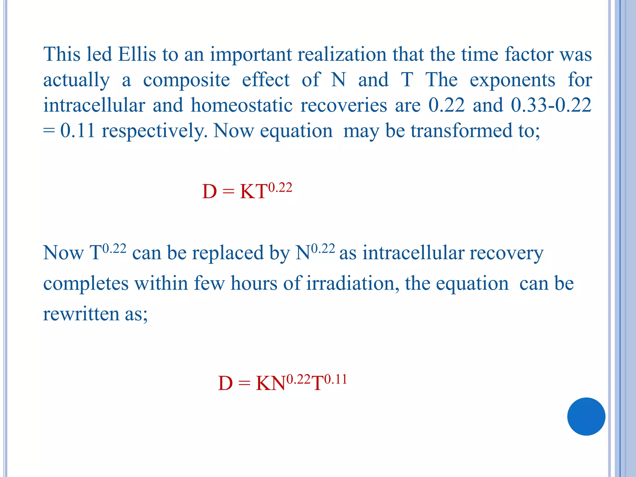 This led Ellis to an important realization that the time factor was
actually a composite effect of N and T The exponents for
intracellular and homeostatic recoveries are 0.22 and 0.33-0.22
= 0.11 respectively. Now equation may be transformed to;

                   D = KT0.22

Now T0.22 can be replaced by N0.22 as intracellular recovery
completes within few hours of irradiation, the equation can be
rewritten as;


                     D = KN0.22T0.11
 