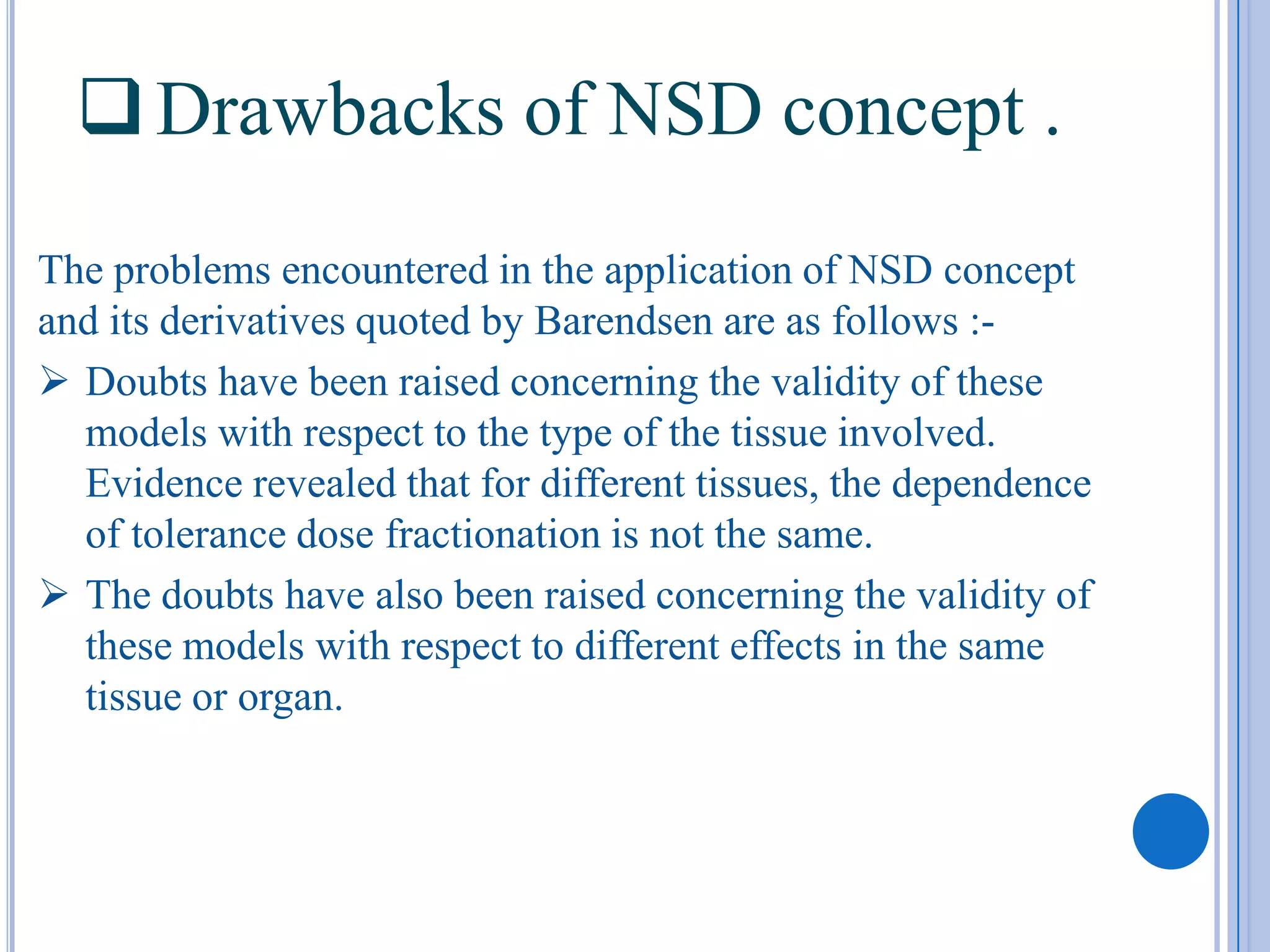 Drawbacks of NSD concept .
The problems encountered in the application of NSD concept
and its derivatives quoted by Barendsen are as follows :-
 Doubts have been raised concerning the validity of these
  models with respect to the type of the tissue involved.
  Evidence revealed that for different tissues, the dependence
  of tolerance dose fractionation is not the same.
 The doubts have also been raised concerning the validity of
  these models with respect to different effects in the same
  tissue or organ.
 