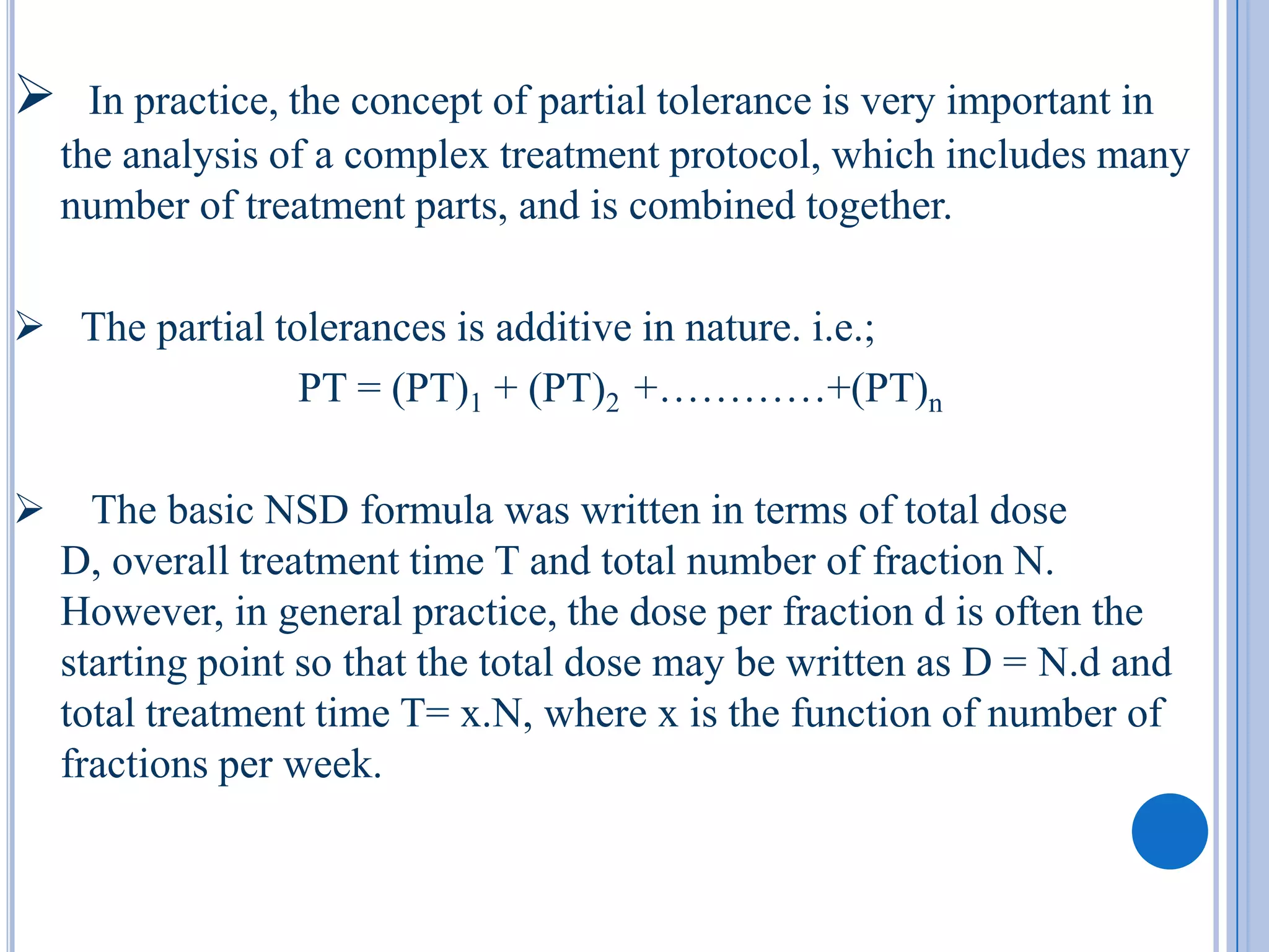      In practice, the concept of partial tolerance is very important in
    the analysis of a complex treatment protocol, which includes many
    number of treatment parts, and is combined together.

 The partial tolerances is additive in nature. i.e.;
                PT = (PT)1 + (PT)2 +…………+(PT)n

     The basic NSD formula was written in terms of total dose
    D, overall treatment time T and total number of fraction N.
    However, in general practice, the dose per fraction d is often the
    starting point so that the total dose may be written as D = N.d and
    total treatment time T= x.N, where x is the function of number of
    fractions per week.
 