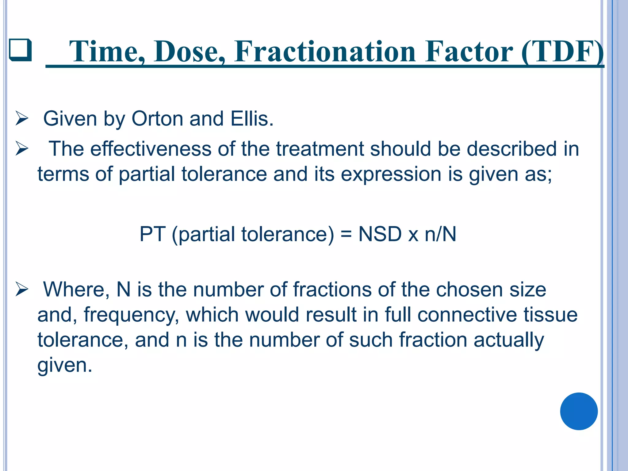      Time, Dose, Fractionation Factor (TDF)

 Given by Orton and Ellis.
 The effectiveness of the treatment should be described in
  terms of partial tolerance and its expression is given as;

             PT (partial tolerance) = NSD x n/N

 Where, N is the number of fractions of the chosen size
  and, frequency, which would result in full connective tissue
  tolerance, and n is the number of such fraction actually
  given.
 