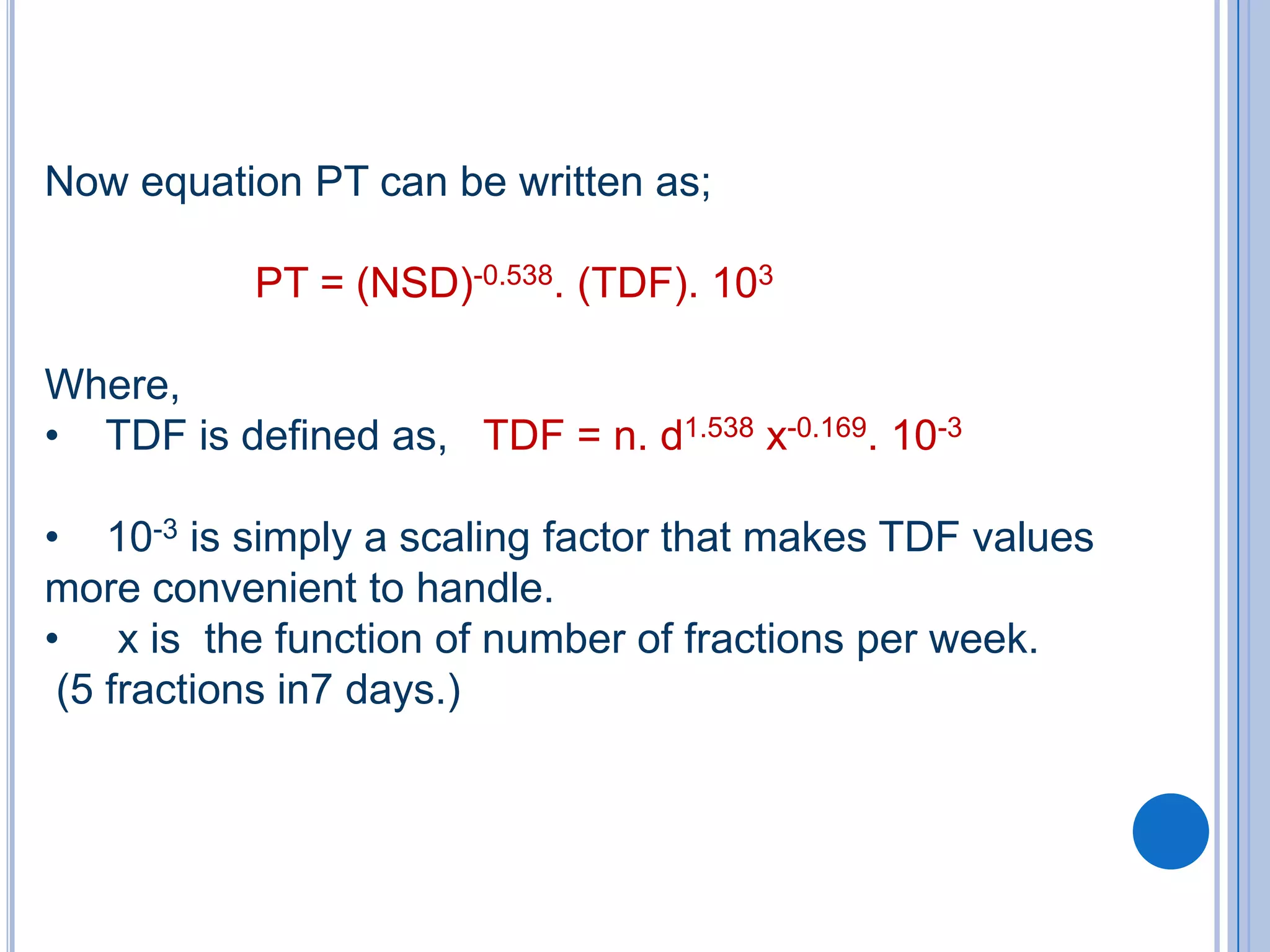 Now equation PT can be written as;

           PT = (NSD)-0.538. (TDF). 103

Where,
• TDF is defined as, TDF = n. d1.538 x-0.169. 10-3

• 10-3 is simply a scaling factor that makes TDF values
more convenient to handle.
• x is the function of number of fractions per week.
 (5 fractions in7 days.)
 