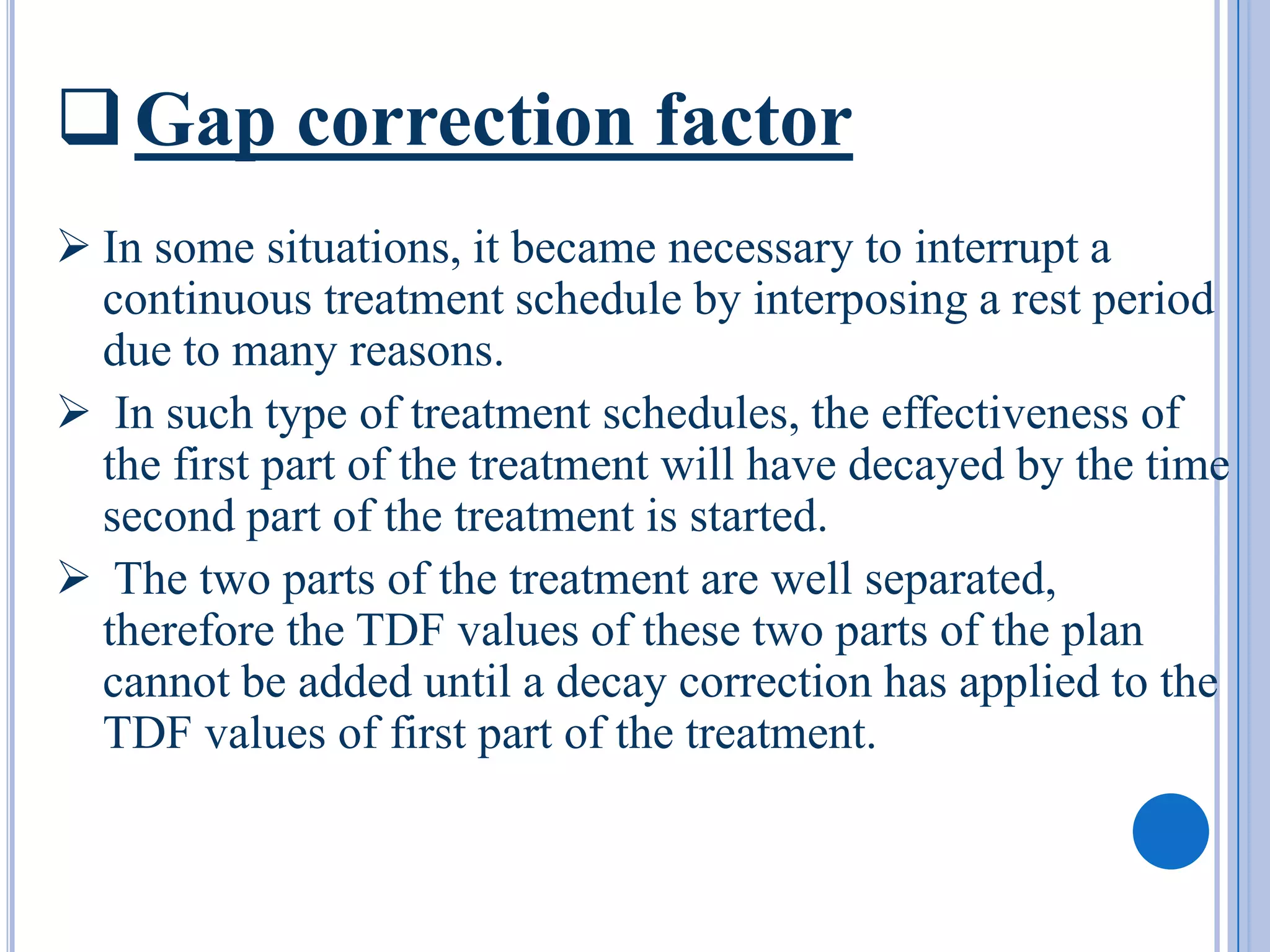  Gap correction factor
 In some situations, it became necessary to interrupt a
  continuous treatment schedule by interposing a rest period
  due to many reasons.
 In such type of treatment schedules, the effectiveness of
  the first part of the treatment will have decayed by the time
  second part of the treatment is started.
 The two parts of the treatment are well separated,
  therefore the TDF values of these two parts of the plan
  cannot be added until a decay correction has applied to the
  TDF values of first part of the treatment.
 
