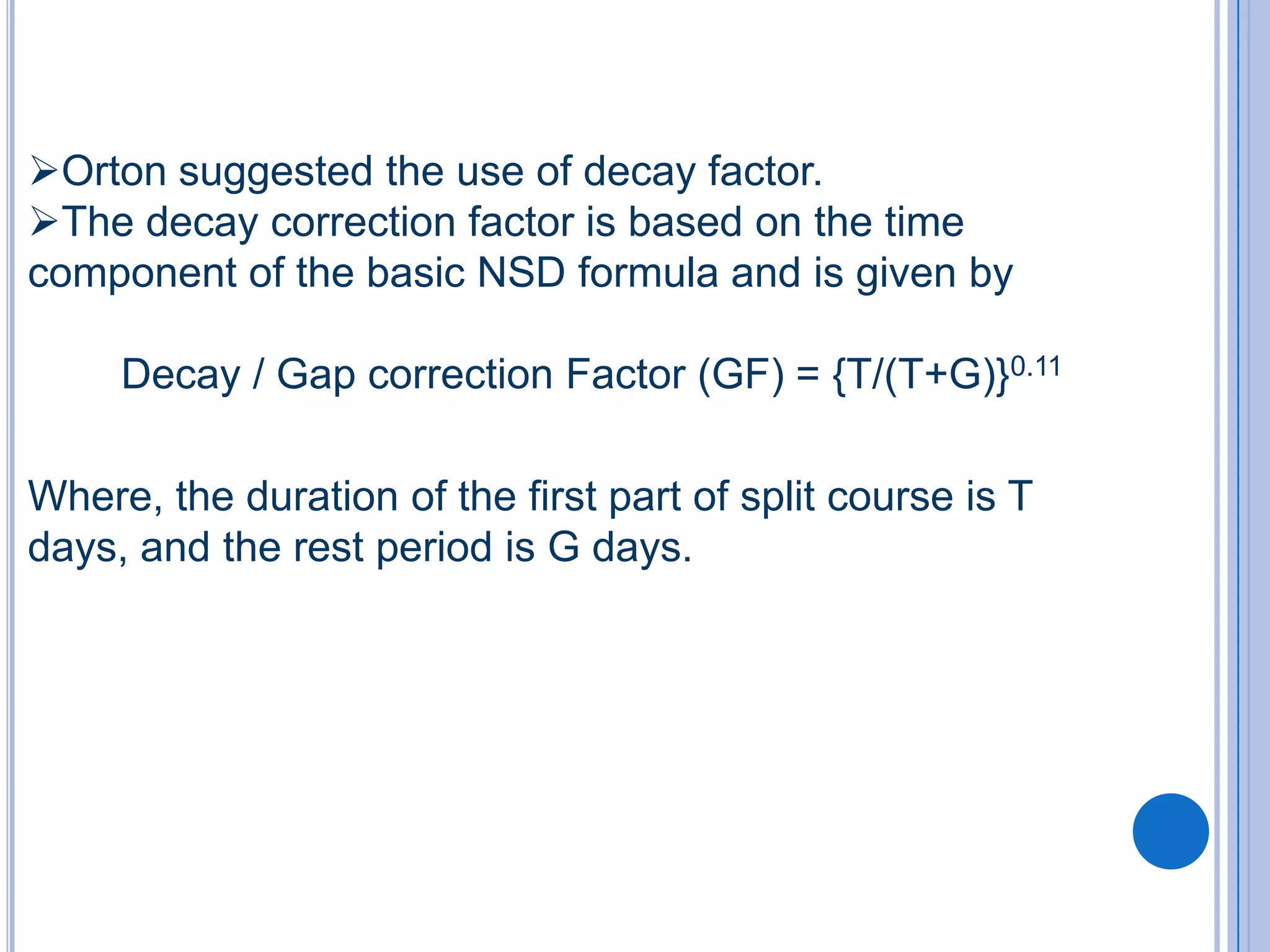 Orton suggested the use of decay factor.
The decay correction factor is based on the time
component of the basic NSD formula and is given by

     Decay / Gap correction Factor (GF) = {T/(T+G)}0.11

Where, the duration of the first part of split course is T
days, and the rest period is G days.
 