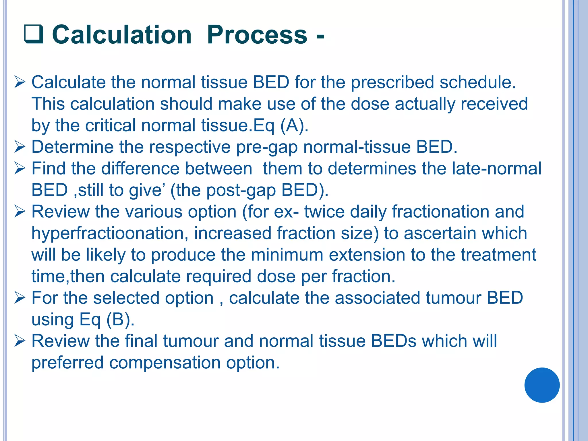  Calculation Process -
 Calculate the normal tissue BED for the prescribed schedule.
  This calculation should make use of the dose actually received
  by the critical normal tissue.Eq (A).
 Determine the respective pre-gap normal-tissue BED.
 Find the difference between them to determines the late-normal
  BED ,still to give’ (the post-gap BED).
 Review the various option (for ex- twice daily fractionation and
  hyperfractioonation, increased fraction size) to ascertain which
  will be likely to produce the minimum extension to the treatment
  time,then calculate required dose per fraction.
 For the selected option , calculate the associated tumour BED
  using Eq (B).
 Review the final tumour and normal tissue BEDs which will
  preferred compensation option.
 