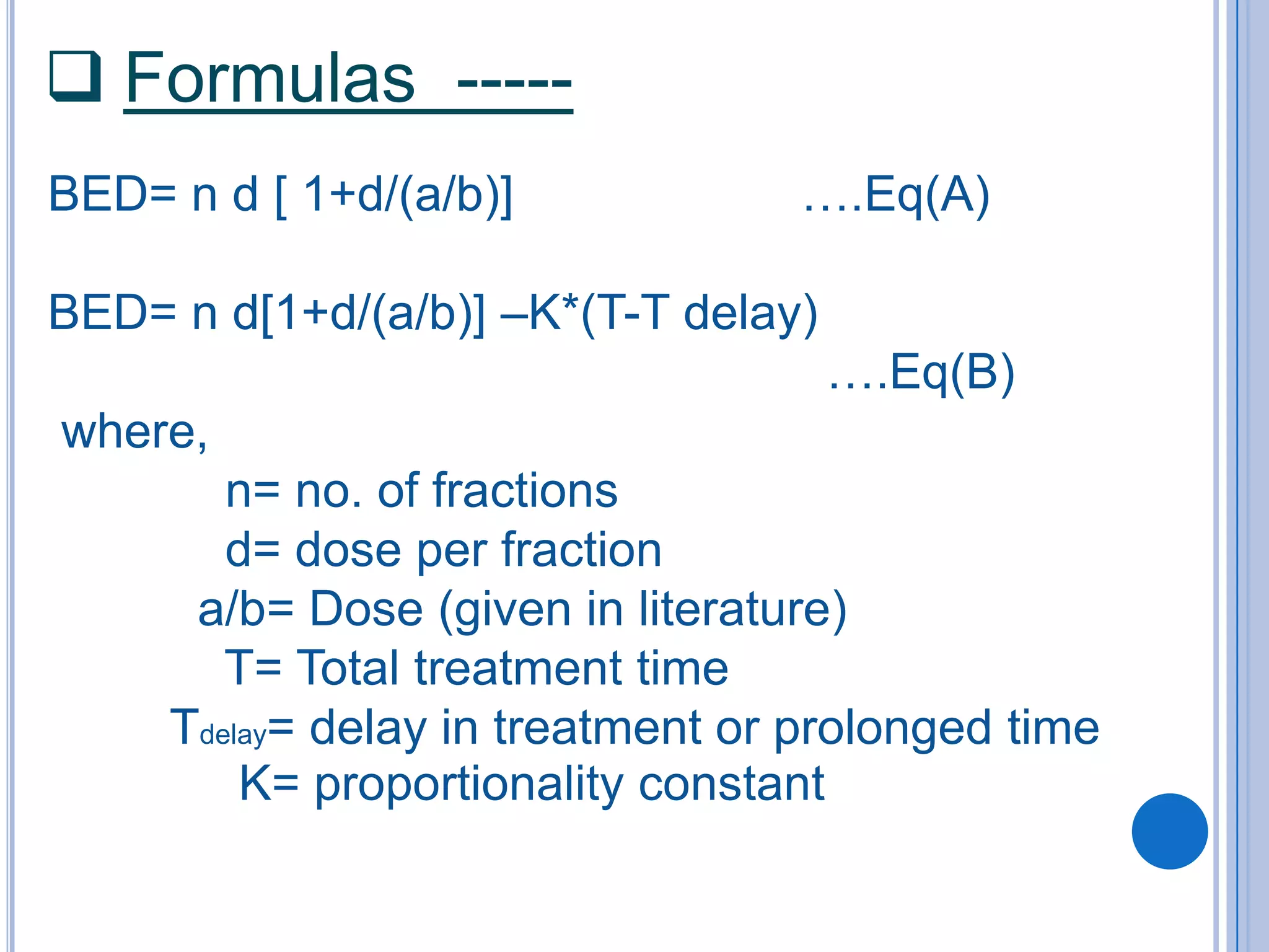  Formulas -----
BED= n d [ 1+d/(a/b)]             ….Eq(A)

BED= n d[1+d/(a/b)] –K*(T-T delay)
                                     ….Eq(B)
where,
        n= no. of fractions
        d= dose per fraction
      a/b= Dose (given in literature)
        T= Total treatment time
     Tdelay= delay in treatment or prolonged time
         K= proportionality constant
 