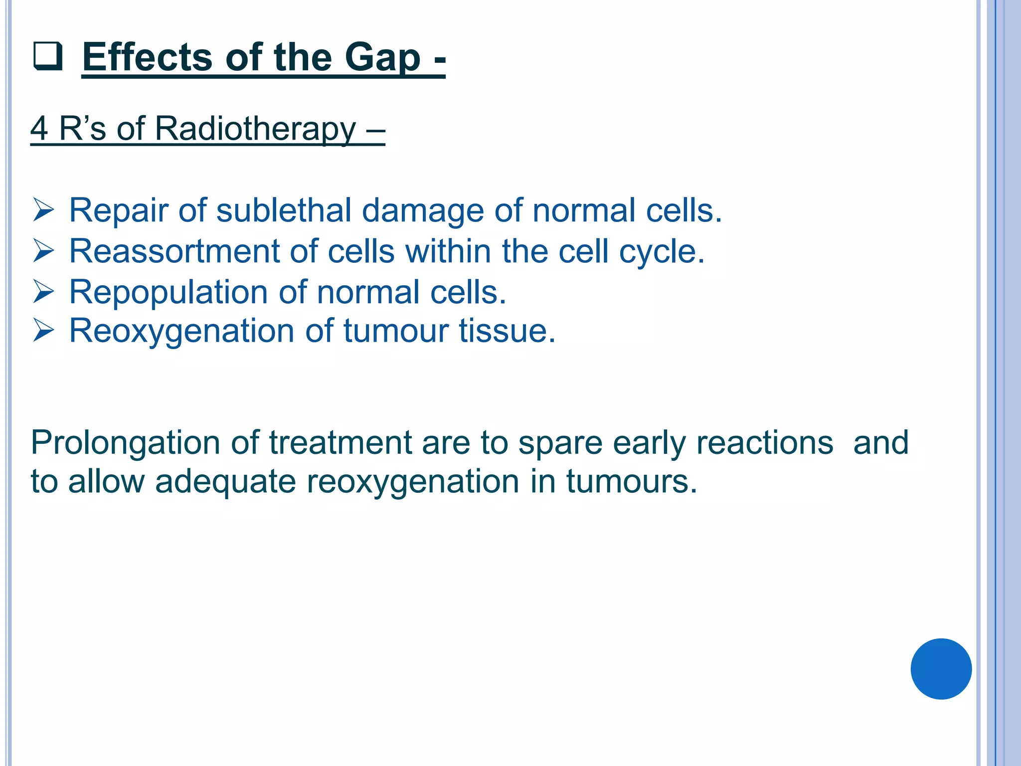  Effects of the Gap -
4 R’s of Radiotherapy –

   Repair of sublethal damage of normal cells.
   Reassortment of cells within the cell cycle.
   Repopulation of normal cells.
   Reoxygenation of tumour tissue.


Prolongation of treatment are to spare early reactions and
to allow adequate reoxygenation in tumours.
 