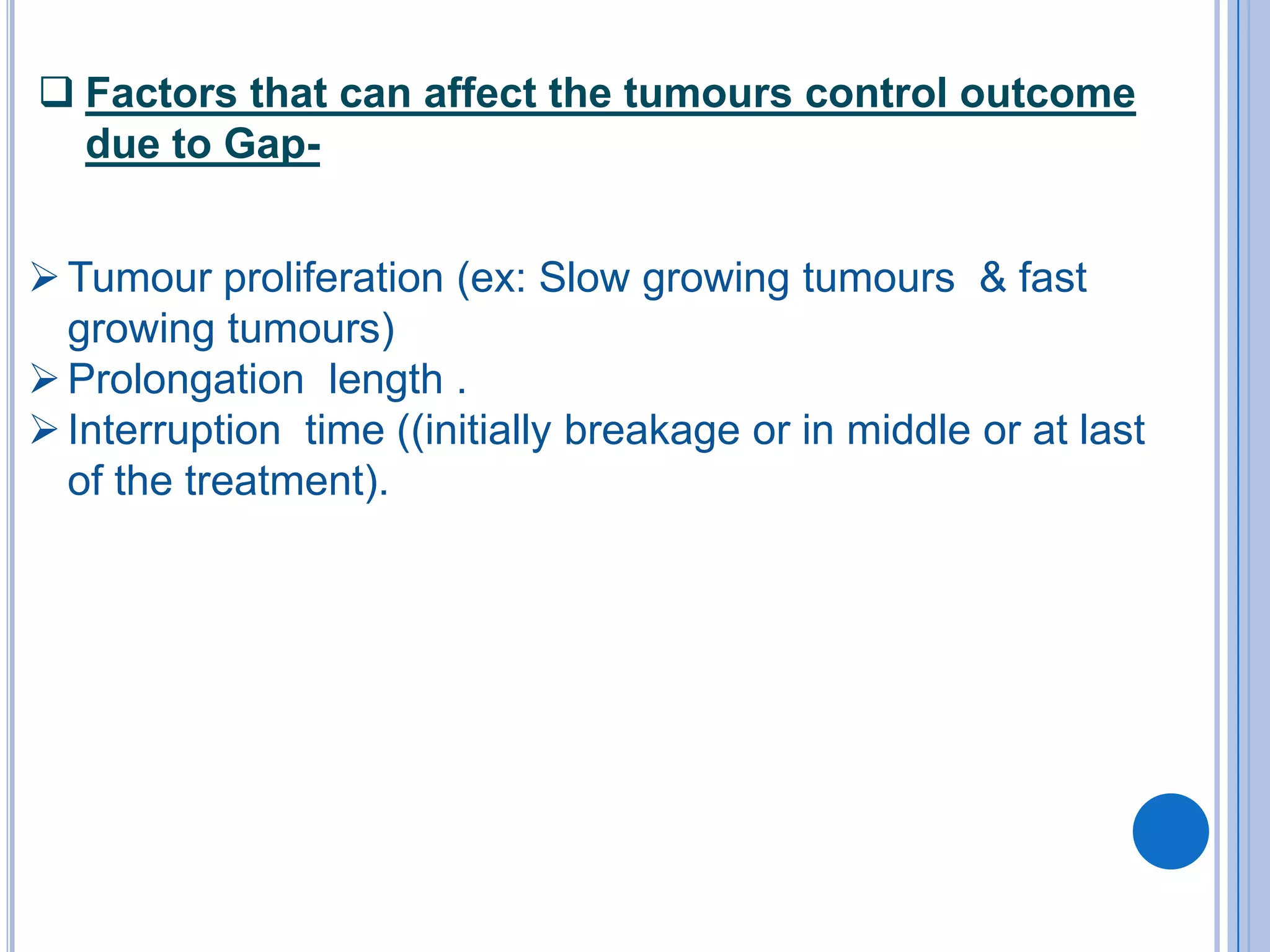  Factors that can affect the tumours control outcome
  due to Gap-


 Tumour proliferation (ex: Slow growing tumours & fast
  growing tumours)
 Prolongation length .
 Interruption time ((initially breakage or in middle or at last
  of the treatment).
 
