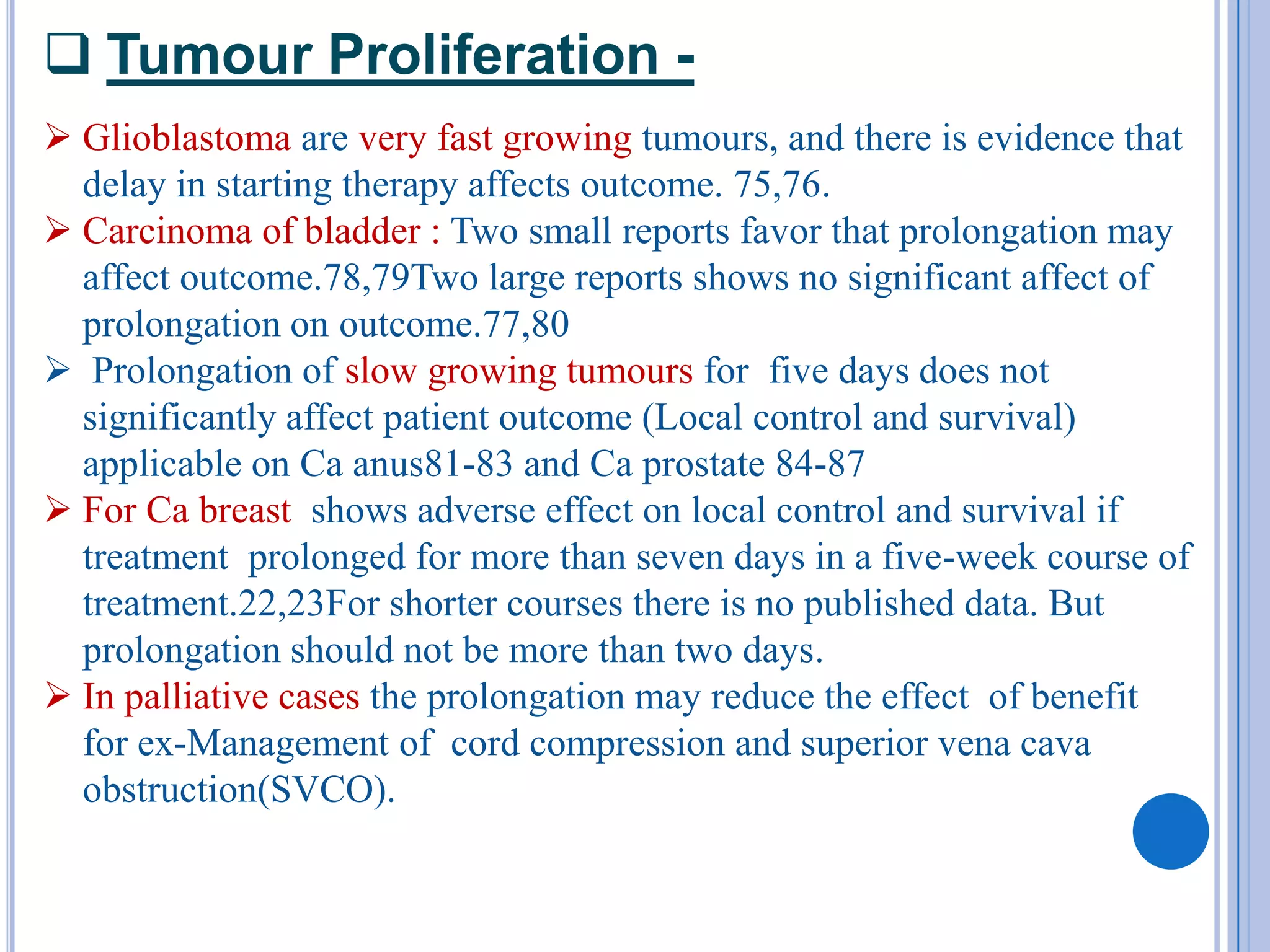  Tumour Proliferation -
 Glioblastoma are very fast growing tumours, and there is evidence that
  delay in starting therapy affects outcome. 75,76.
 Carcinoma of bladder : Two small reports favor that prolongation may
  affect outcome.78,79Two large reports shows no significant affect of
  prolongation on outcome.77,80
 Prolongation of slow growing tumours for five days does not
  significantly affect patient outcome (Local control and survival)
  applicable on Ca anus81-83 and Ca prostate 84-87
 For Ca breast shows adverse effect on local control and survival if
  treatment prolonged for more than seven days in a five-week course of
  treatment.22,23For shorter courses there is no published data. But
  prolongation should not be more than two days.
 In palliative cases the prolongation may reduce the effect of benefit
  for ex-Management of cord compression and superior vena cava
  obstruction(SVCO).
 