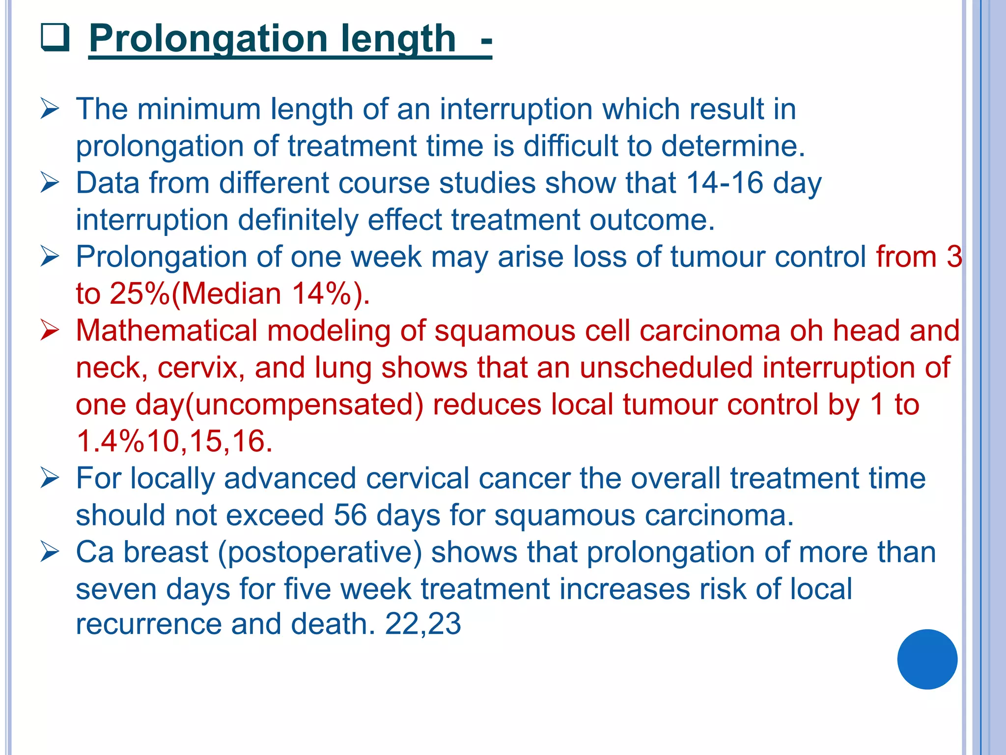  Prolongation length -
 The minimum length of an interruption which result in
  prolongation of treatment time is difficult to determine.
 Data from different course studies show that 14-16 day
  interruption definitely effect treatment outcome.
 Prolongation of one week may arise loss of tumour control from 3
  to 25%(Median 14%).
 Mathematical modeling of squamous cell carcinoma oh head and
  neck, cervix, and lung shows that an unscheduled interruption of
  one day(uncompensated) reduces local tumour control by 1 to
  1.4%10,15,16.
 For locally advanced cervical cancer the overall treatment time
  should not exceed 56 days for squamous carcinoma.
 Ca breast (postoperative) shows that prolongation of more than
  seven days for five week treatment increases risk of local
  recurrence and death. 22,23
 