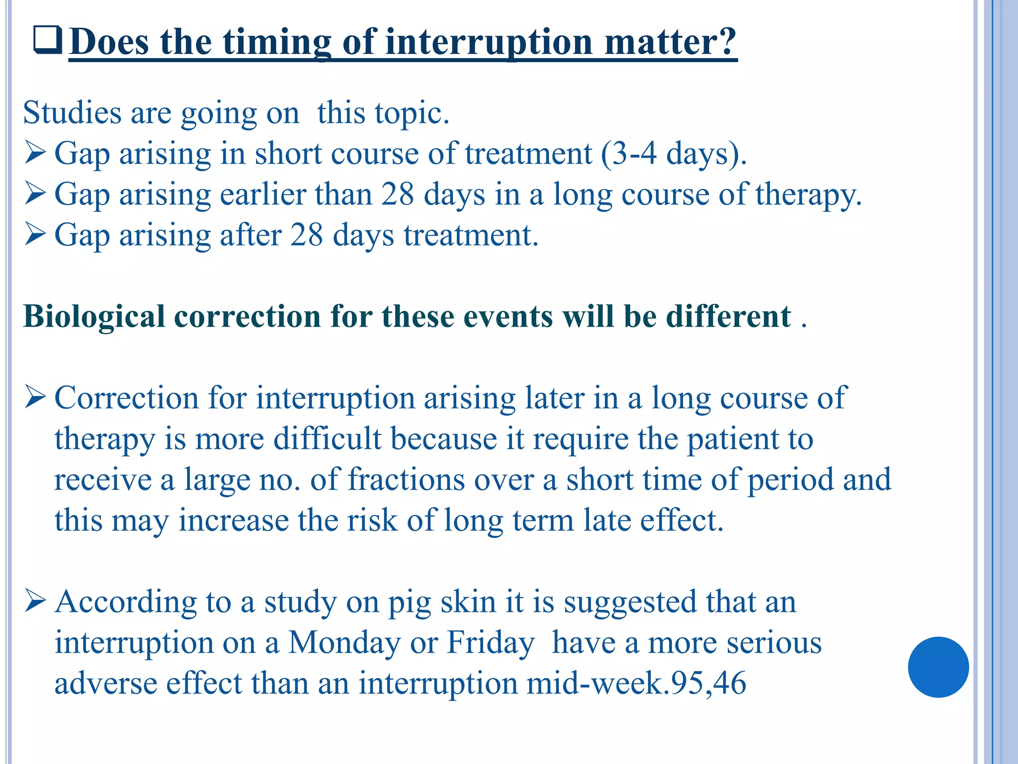 Does the timing of interruption matter?
Studies are going on this topic.
 Gap arising in short course of treatment (3-4 days).
 Gap arising earlier than 28 days in a long course of therapy.
 Gap arising after 28 days treatment.

Biological correction for these events will be different .

 Correction for interruption arising later in a long course of
  therapy is more difficult because it require the patient to
  receive a large no. of fractions over a short time of period and
  this may increase the risk of long term late effect.

 According to a study on pig skin it is suggested that an
  interruption on a Monday or Friday have a more serious
  adverse effect than an interruption mid-week.95,46
 