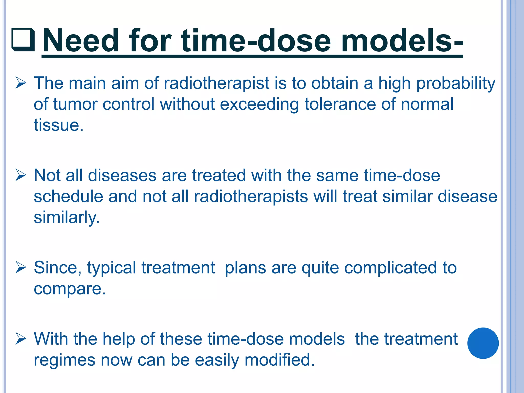  Need for time-dose models-
 The main aim of radiotherapist is to obtain a high probability
  of tumor control without exceeding tolerance of normal
  tissue.

 Not all diseases are treated with the same time-dose
  schedule and not all radiotherapists will treat similar disease
  similarly.

 Since, typical treatment plans are quite complicated to
  compare.

 With the help of these time-dose models the treatment
  regimes now can be easily modified.
 