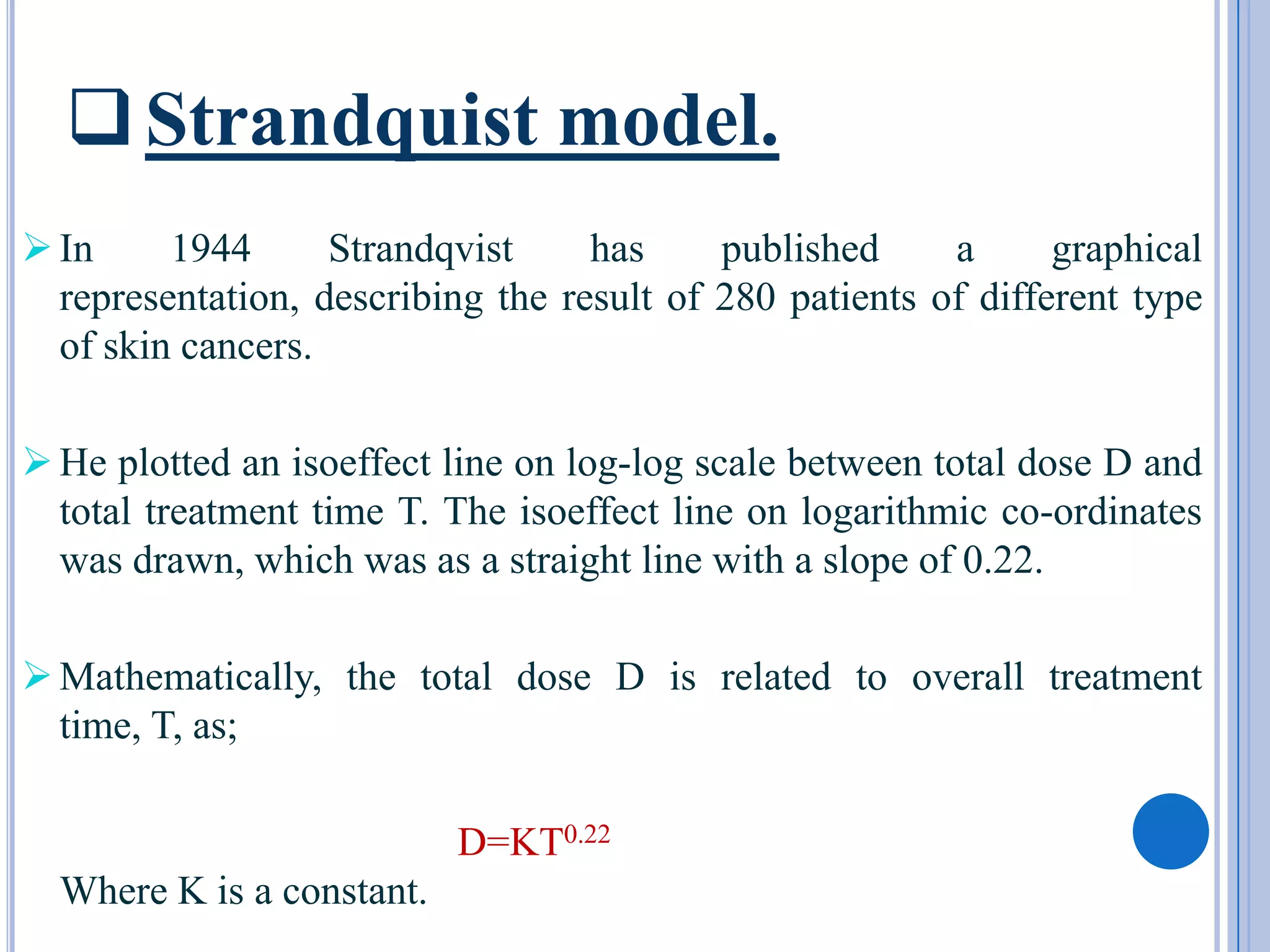  Strandquist model.
 In     1944      Strandqvist     has     published     a      graphical
  representation, describing the result of 280 patients of different type
  of skin cancers.

 He plotted an isoeffect line on log-log scale between total dose D and
  total treatment time T. The isoeffect line on logarithmic co-ordinates
  was drawn, which was as a straight line with a slope of 0.22.

 Mathematically, the total dose D is related to overall treatment
  time, T, as;

                           D=KT0.22
  Where K is a constant.
 