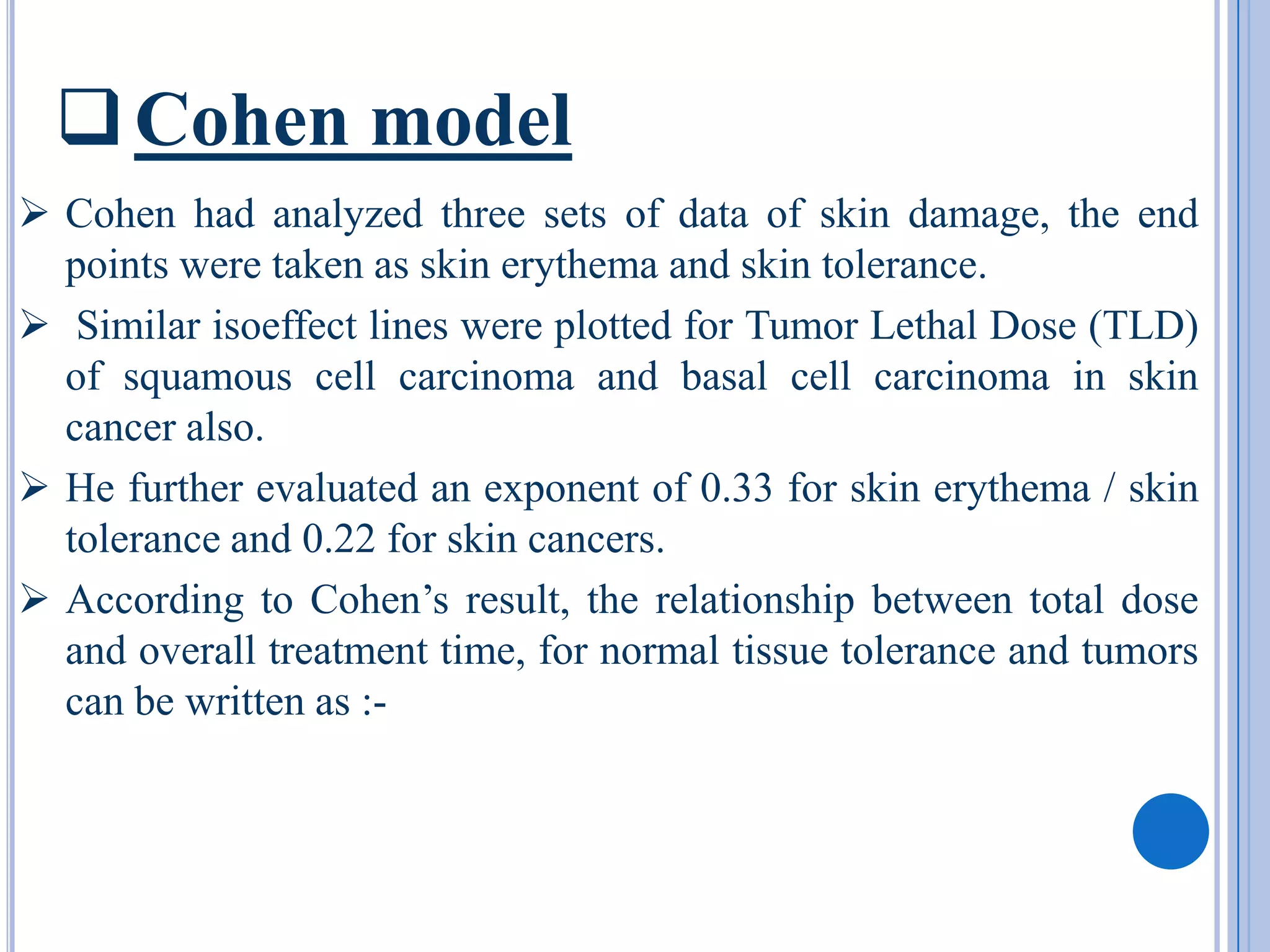  Cohen model
 Cohen had analyzed three sets of data of skin damage, the end
  points were taken as skin erythema and skin tolerance.
 Similar isoeffect lines were plotted for Tumor Lethal Dose (TLD)
  of squamous cell carcinoma and basal cell carcinoma in skin
  cancer also.
 He further evaluated an exponent of 0.33 for skin erythema / skin
  tolerance and 0.22 for skin cancers.
 According to Cohen’s result, the relationship between total dose
  and overall treatment time, for normal tissue tolerance and tumors
  can be written as :-
 
