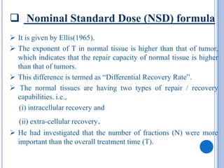  Nominal Standard Dose (NSD) formula
 It is given by Ellis(1965).
 The exponent of T in normal tissue is higher than that of tumor,
  which indicates that the repair capacity of normal tissue is higher
  than that of tumors.
 This difference is termed as “Differential Recovery Rate”.
 The normal tissues are having two types of repair / recovery
  capabilities. i.e.,
  (i) intracellular recovery and
   (ii) extra-cellular recovery.
 He had investigated that the number of fractions (N) were more
  important than the overall treatment time (T).
 