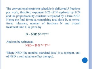 The conventional treatment schedule is delivered 5 fractions
per week; therefore exponent 0.22 of N replaced by 0.24
and the proportionality constant is replaced by a term NSD.
Hence the final formula, comprising total dose D, at normal
tissue tolerance, number of fractions N and overall
treatment time T, is given by

               D = NSD N0.24T0.11

And can be written as
              NSD = D N-0.24 T-0.11

Where NSD (the nominal standard dose) is a constant, unit
of NSD is ret(radiation effect therapy).
 