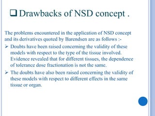  Drawbacks of NSD concept .
The problems encountered in the application of NSD concept
and its derivatives quoted by Barendsen are as follows :-
 Doubts have been raised concerning the validity of these
  models with respect to the type of the tissue involved.
  Evidence revealed that for different tissues, the dependence
  of tolerance dose fractionation is not the same.
 The doubts have also been raised concerning the validity of
  these models with respect to different effects in the same
  tissue or organ.
 