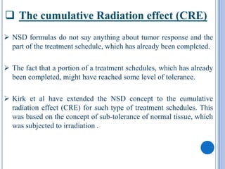  The cumulative Radiation effect (CRE)
 NSD formulas do not say anything about tumor response and the
  part of the treatment schedule, which has already been completed.

 The fact that a portion of a treatment schedules, which has already
  been completed, might have reached some level of tolerance.

 Kirk et al have extended the NSD concept to the cumulative
  radiation effect (CRE) for such type of treatment schedules. This
  was based on the concept of sub-tolerance of normal tissue, which
  was subjected to irradiation .
 