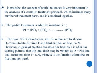      In practice, the concept of partial tolerance is very important in
    the analysis of a complex treatment protocol, which includes many
    number of treatment parts, and is combined together.

 The partial tolerances is additive in nature. i.e.;
                PT = (PT)1 + (PT)2 +…………+(PT)n

     The basic NSD formula was written in terms of total dose
    D, overall treatment time T and total number of fraction N.
    However, in general practice, the dose per fraction d is often the
    starting point so that the total dose may be written as D = N.d and
    total treatment time T= x.N, where x is the function of number of
    fractions per week.
 