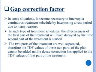  Gap correction factor
 In some situations, it became necessary to interrupt a
  continuous treatment schedule by interposing a rest period
  due to many reasons.
 In such type of treatment schedules, the effectiveness of
  the first part of the treatment will have decayed by the time
  second part of the treatment is started.
 The two parts of the treatment are well separated,
  therefore the TDF values of these two parts of the plan
  cannot be added until a decay correction has applied to the
  TDF values of first part of the treatment.
 
