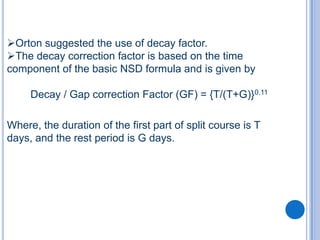 Orton suggested the use of decay factor.
The decay correction factor is based on the time
component of the basic NSD formula and is given by

     Decay / Gap correction Factor (GF) = {T/(T+G)}0.11

Where, the duration of the first part of split course is T
days, and the rest period is G days.
 
