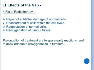  Effects of the Gap -
4 R’s of Radiotherapy –

   Repair of sublethal damage of normal cells.
   Reassortment of cells within the cell cycle.
   Repopulation of normal cells.
   Reoxygenation of tumour tissue.


Prolongation of treatment are to spare early reactions and
to allow adequate reoxygenation in tumours.
 