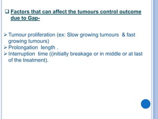  Factors that can affect the tumours control outcome
  due to Gap-


 Tumour proliferation (ex: Slow growing tumours & fast
  growing tumours)
 Prolongation length .
 Interruption time ((initially breakage or in middle or at last
  of the treatment).
 