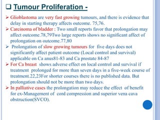  Tumour Proliferation -
 Glioblastoma are very fast growing tumours, and there is evidence that
  delay in starting therapy affects outcome. 75,76.
 Carcinoma of bladder : Two small reports favor that prolongation may
  affect outcome.78,79Two large reports shows no significant affect of
  prolongation on outcome.77,80
 Prolongation of slow growing tumours for five days does not
  significantly affect patient outcome (Local control and survival)
  applicable on Ca anus81-83 and Ca prostate 84-87
 For Ca breast shows adverse effect on local control and survival if
  treatment prolonged for more than seven days in a five-week course of
  treatment.22,23For shorter courses there is no published data. But
  prolongation should not be more than two days.
 In palliative cases the prolongation may reduce the effect of benefit
  for ex-Management of cord compression and superior vena cava
  obstruction(SVCO).
 
