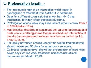  Prolongation length -
 The minimum length of an interruption which result in
  prolongation of treatment time is difficult to determine.
 Data from different course studies show that 14-16 day
  interruption definitely effect treatment outcome.
 Prolongation of one week may arise loss of tumour control from 3
  to 25%(Median 14%).
 Mathematical modeling of squamous cell carcinoma oh head and
  neck, cervix, and lung shows that an unscheduled interruption of
  one day(uncompensated) reduces local tumour control by 1 to
  1.4%10,15,16.
 For locally advanced cervical cancer the overall treatment time
  should not exceed 56 days for squamous carcinoma.
 Ca breast (postoperative) shows that prolongation of more than
  seven days for five week treatment increases risk of local
  recurrence and death. 22,23
 