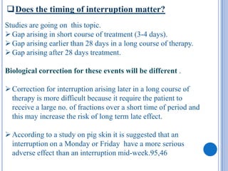 Does the timing of interruption matter?
Studies are going on this topic.
 Gap arising in short course of treatment (3-4 days).
 Gap arising earlier than 28 days in a long course of therapy.
 Gap arising after 28 days treatment.

Biological correction for these events will be different .

 Correction for interruption arising later in a long course of
  therapy is more difficult because it require the patient to
  receive a large no. of fractions over a short time of period and
  this may increase the risk of long term late effect.

 According to a study on pig skin it is suggested that an
  interruption on a Monday or Friday have a more serious
  adverse effect than an interruption mid-week.95,46
 