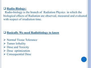  Radio-Biology:
 Radio-biology is the branch of Radiation Physics in which the
biological effects of Radiation are observed, measured and evaluated
with respect of irradiation time.



 Basically We need Radiobiology to know

   Normal Tissue Tolerance
   Tumor lethality
   Dose and Toxicity
   Dose optimization
   Consequential Dose
 