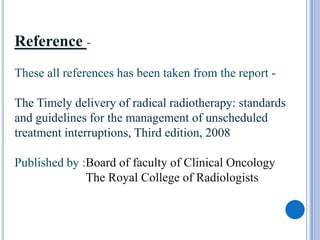 Reference -
These all references has been taken from the report -

The Timely delivery of radical radiotherapy: standards
and guidelines for the management of unscheduled
treatment interruptions, Third edition, 2008

Published by :Board of faculty of Clinical Oncology
              The Royal College of Radiologists
 
