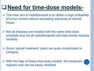  Need for time-dose models-
 The main aim of radiotherapist is to obtain a high probability
  of tumor control without exceeding tolerance of normal
  tissue.

 Not all diseases are treated with the same time-dose
  schedule and not all radiotherapists will treat similar disease
  similarly.

 Since, typical treatment plans are quite complicated to
  compare.

 With the help of these time-dose models the treatment
  regimes now can be easily modified.
 