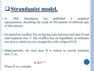  Strandquist model.
 In     1944      Strandqvist     has     published     a      graphical
  representation, describing the result of 280 patients of different type
  of skin cancers.

 He plotted an isoeffect line on log-log scale between total dose D and
  total treatment time T. The isoeffect line on logarithmic co-ordinates
  was drawn, which was as a straight line with a slope of 0.22.

 Mathematically, the total dose D is related to overall treatment
  time, T, as;

                           D=KT0.22
  Where K is a constant.
 