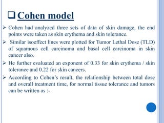  Cohen model
 Cohen had analyzed three sets of data of skin damage, the end
  points were taken as skin erythema and skin tolerance.
 Similar isoeffect lines were plotted for Tumor Lethal Dose (TLD)
  of squamous cell carcinoma and basal cell carcinoma in skin
  cancer also.
 He further evaluated an exponent of 0.33 for skin erythema / skin
  tolerance and 0.22 for skin cancers.
 According to Cohen’s result, the relationship between total dose
  and overall treatment time, for normal tissue tolerance and tumors
  can be written as :-
 