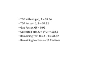 • TDF with no gap, A = 91.54
• TDF for part 1, B = 54.92
• Gap Factor, GF = 0.92
• Corrected TDF, C = B*GF = 50.52
• Remaining TDF, D = A – C = 41.02
• Remaining fractions = 11 fractions
 