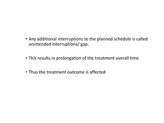 • Any additional interruptions to the planned schedule is called
unintended interruptions/ gap.
• This results in prolongation of the treatment overall time
• Thus the treatment outcome is affected
 