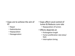 Effects of interruptions
Planned gap between fractions
• Gaps are to achieve the aim of
RT
• Repair
• Redistribution
• Repopulation
• Reoxygenation
Unplanned gap between fractions
• Gaps affect Local control of
tumor & Reduces cure rate
• Repopulation of tumors
• Effects depends on
• Prolongation length
• Tumor proliferation rate (slow/
fast)
• Interruption timing
 