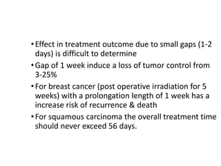 Prolongation length
•Effect in treatment outcome due to small gaps (1-2
days) is difficult to determine
•Gap of 1 week induce a loss of tumor control from
3-25%
•For breast cancer (post operative irradiation for 5
weeks) with a prolongation length of 1 week has a
increase risk of recurrence & death
•For squamous carcinoma the overall treatment time
should never exceed 56 days.
 