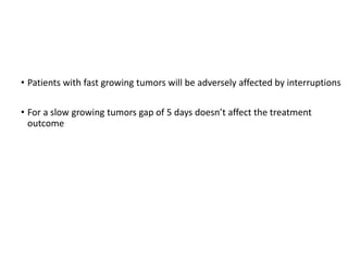 Tumor proliferation rate
• Patients with fast growing tumors will be adversely affected by interruptions
• For a slow growing tumors gap of 5 days doesn’t affect the treatment
outcome
 