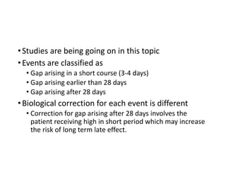 Interruption timing
•Studies are being going on in this topic
•Events are classified as
• Gap arising in a short course (3-4 days)
• Gap arising earlier than 28 days
• Gap arising after 28 days
•Biological correction for each event is different
• Correction for gap arising after 28 days involves the
patient receiving high in short period which may increase
the risk of long term late effect.
 