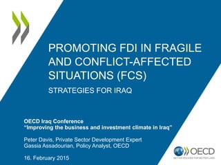 PROMOTING FDI IN FRAGILE
AND CONFLICT-AFFECTED
SITUATIONS (FCS)
STRATEGIES FOR IRAQ
OECD Iraq Conference
“Improving the business and investment climate in Iraq”
Peter Davis, Private Sector Development Expert
Gassia Assadourian, Policy Analyst, OECD
16. February 2015
 