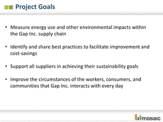 Project Goals

• Measure energy use and other environmental impacts within
  the Gap Inc. supply chain

• Identify and share best practices to facilitate improvement and
  cost-savings

• Support all suppliers in achieving their sustainability goals

• Improve the circumstances of the workers, consumers, and
  communities that Gap Inc. interacts with every day
 