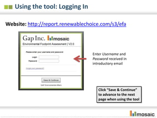 Using the tool: Logging In

Website: http://report.renewablechoice.com/s3/efa




                                   Enter Username and
                                   Password received in
                                   introductory email




                                      Click “Save & Continue”
                                      to advance to the next
                                      page when using the tool
 