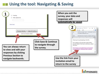 Using the tool: Navigating & Saving
                                                When you exit the survey,
1                                               your data and responses
                                                will automatically be saved.


                                                            2


                        Click Save & Continue
                        to navigate through
You can always return   the survey.
to view and edit your
responses by clicking
Previous Section to
navigate backwards.                        Use the link from your
                                           invitation email to
                                           return to the survey
 