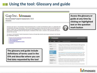 Using the tool: Glossary and guide

                                      Access the glossary or
                                      guide at any time by
                                      clicking on highlighted
                                      text or the question
                                      mark button




The glossary and guide include
definitions of terms used in the
EFA and describe where you can
find data requested by the tool
 