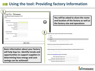 Using the tool: Providing factory Information
1
                                                 You will be asked to share the name
                                                 and location of the factory as well as
                                                 the factory size and operations


                                             2




    Basic information about your factory
    will help Gap Inc. identify trends and
    opportunities to support suppliers in
    determining how energy and cost-
    savings can be achieved!
 