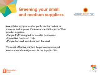 Greening your small                          Insert
           and medium suppliers                         logo here


A revolutionary process for public sector bodies to
measure and improve the environmental impact of their
smaller suppliers.
•Simple EMS designed for smaller businesses
•Innovative hands-on tools
•People focused, not document focused

This cost effective method helps to ensure sound
environmental management in the supply chain.
 
